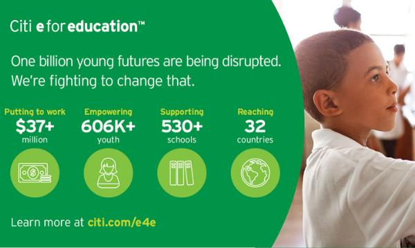 Citi e for education. One billion young futures are being disrupted. We're fighting to change that. Putting to work $37 million, empowering 606k youth, supporting 530+ schools, reaching 32 countries. Learn more at citi.com/e4e
